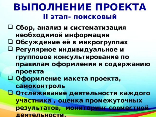 ВЫПОЛНЕНИЕ ПРОЕКТА II этап- поисковый Сбор, анализ и систематизация необходимой информации Обсуждение её в микрогруппах Регулярное индивидуальное и групповое консультирование по правилам оформления и содержанию проекта Оформление макета проекта, самоконтроль Отслеживание деятельности каждого участника , оценка промежуточных результатов, мониторинг совместной деятельности.  