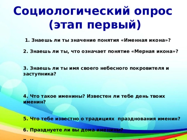 Социологический опрос (этап первый)  1. Знаешь ли ты значение понятия «Именная икона»?   2. Знаешь ли ты, что означает понятие «Мерная икона»?    3. Знаешь ли ты имя своего небесного покровителя и заступника?    4. Что такое именины? Известен ли тебе день твоих именин?  5. Что тебе известно о традициях празднования именин?  6. Празднуете ли вы дома именины?  7. Как ты думаешь, что такое «Славянский именослов»?   Да  нет 
