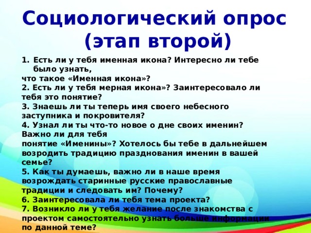 Социологический опрос (этап второй) Есть ли у тебя именная икона? Интересно ли тебе было узнать, что такое «Именная икона»? 2. Есть ли у тебя мерная икона»? Заинтересовало ли тебя это понятие?  3. Знаешь ли ты теперь имя своего небесного заступника и покровителя? 4. Узнал ли ты что-то новое о дне своих именин? Важно ли для тебя понятие «Именины»? Хотелось бы тебе в дальнейшем возродить традицию празднования именин в вашей семье? 5. Как ты думаешь, важно ли в наше время возрождать старинные русские православные традиции и следовать им? Почему? 6. Заинтересовала ли тебя тема проекта? 7. Возникло ли у тебя желание после знакомства с проектом самостоятельно узнать больше информации по данной теме?  Да  нет почему ___________________________ 