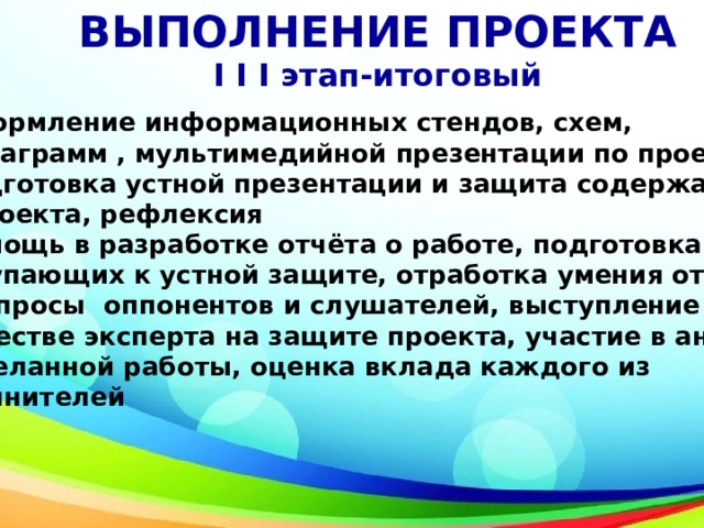 ВЫПОЛНЕНИЕ ПРОЕКТА I I I этап-итоговый Оформление информационных стендов, схем,  диаграмм , мультимедийной презентации по проекту Подготовка устной презентации и защита содержания  проекта, рефлексия Помощь в разработке отчёта о работе, подготовка выступающих к устной защите, отработка умения отвечать на вопросы оппонентов и слушателей, выступление в качестве эксперта на защите проекта, участие в анализе проделанной работы, оценка вклада каждого из исполнителей 