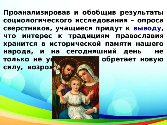 Проанализировав и обобщив результаты социологического исследования – опроса сверстников, учащиеся придут к выводу , что интерес к традициям православия хранится в исторической памяти нашего народа, и на сегодняшний день не только не угасает, но и обретает новую силу, возрождаясь 