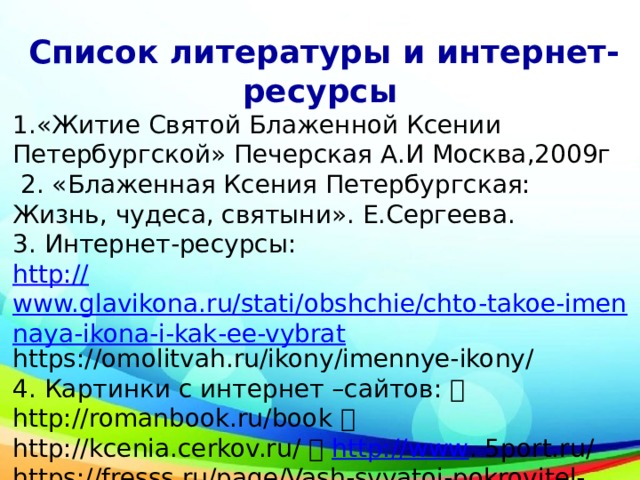  Список литературы и интернет-ресурсы 1.«Житие Святой Блаженной Ксении Петербургской» Печерская А.И Москва,2009г  2. «Блаженная Ксения Петербургская: Жизнь, чудеса, святыни». Е.Сергеева. 3. Интернет-ресурсы: http:// www.glavikona.ru/stati/obshchie/chto-takoe-imennaya-ikona-i-kak-ee-vybrat https://omolitvah.ru/ikony/imennye-ikony/ 4. Картинки с интернет –сайтов:  http://romanbook.ru/book  http://kcenia.cerkov.ru/  http://www . 5port.ru/ https://fresss.ru/page/Vash-svyatoj-pokrovitel-kak-vybrat-imennuyu-ikonu 