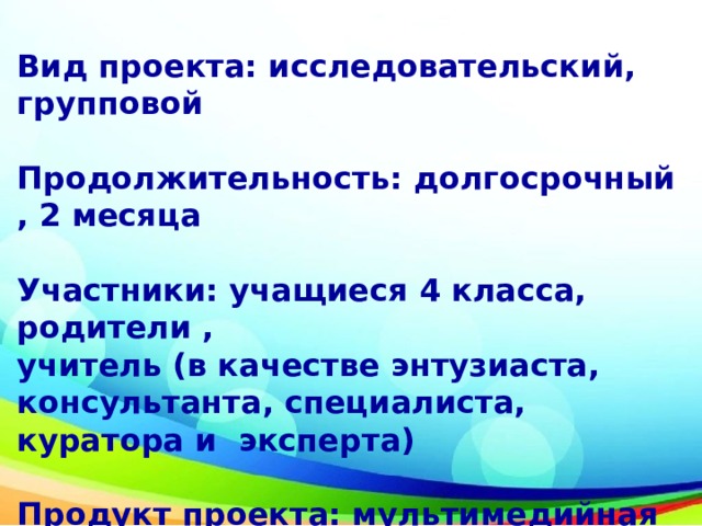 Вид проекта: исследовательский, групповой  Продолжительность: долгосрочный , 2 месяца  Участники: учащиеся 4 класса, родители , учитель (в качестве энтузиаста, консультанта, специалиста, куратора и эксперта)  Продукт проекта: мультимедийная презентация 