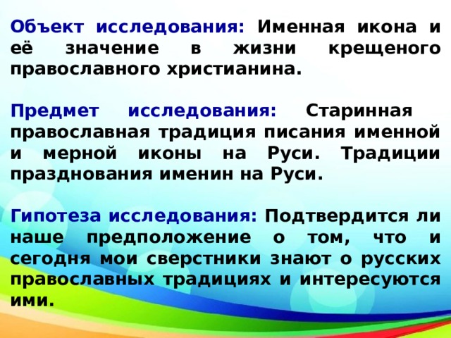 Объект исследования: Именная икона и её значение в жизни крещеного православного христианина.  Предмет исследования: Старинная православная традиция писания именной и мерной иконы на Руси. Традиции празднования именин на Руси.  Гипотеза исследования: Подтвердится ли наше предположение о том, что и сегодня мои сверстники знают о русских православных традициях и интересуются ими.    