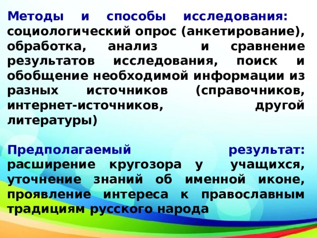 Методы и способы исследования: социологический опрос (анкетирование), обработка, анализ и сравнение результатов исследования, поиск и обобщение необходимой информации из разных источников (справочников, интернет-источников, другой литературы)  Предполагаемый результат: расширение кругозора у учащихся, уточнение знаний об именной иконе, проявление интереса к православным традициям русского народа 