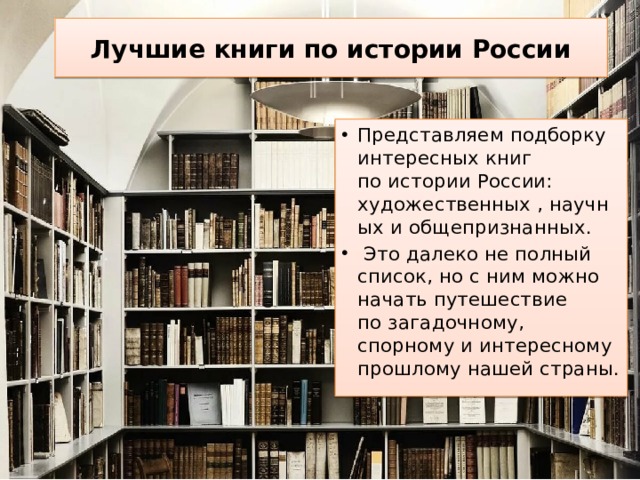 Лучшие книги по истории России Представляем подборку интересных книг по истории России: художественных , научных и общепризнанных.  Это далеко не полный список, но с ним можно начать путешествие по загадочному, спорному и интересному прошлому нашей страны. 