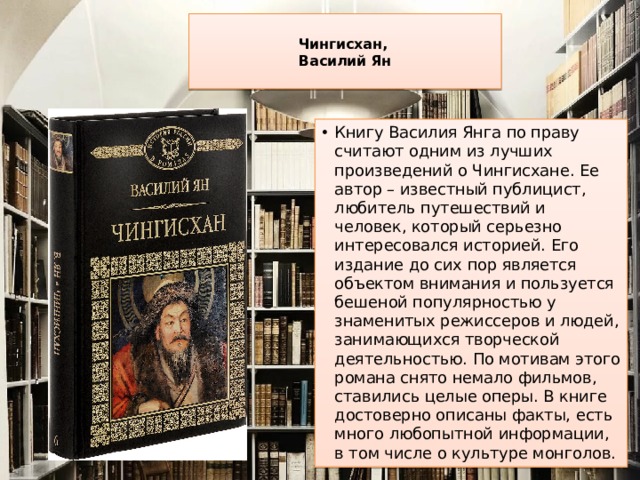  Чингисхан,  Василий Ян   Книгу Василия Янга по праву считают одним из лучших произведений о Чингисхане. Ее автор – известный публицист, любитель путешествий и человек, который серьезно интересовался историей. Его издание до сих пор является объектом внимания и пользуется бешеной популярностью у знаменитых режиссеров и людей, занимающихся творческой деятельностью. По мотивам этого романа снято немало фильмов, ставились целые оперы. В книге достоверно описаны факты, есть много любопытной информации, в том числе о культуре монголов. 