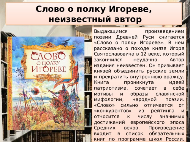 Слово о полку Игореве,  неизвестный автор Выдающимся произведением поэзии Древней Руси считается «Слово о полку Игореве». В нем рассказано о походе князя Игоря Святославовича в 12 веке, который закончился неудачно. Автор издания неизвестен. Он призывает князей объединить русские земли и прекратить внутреннюю вражду. Книга проникнута идеей патриотизма, сочетает в себе мотивы и образы славянской мифологии, народной поэзии. «Слово» сильно отличается от «конкурентов» из рейтинга и относится к числу значимых достижений европейского эпоса Средних веков. Произведение входит в список обязательных книг по программе школ России. Жаль, что мало кто может вспомнить хоть несколько строчек из него. Повествование с богатой историей развивает и толкает на размышления, оно не теряет актуальности и по сей день.    
