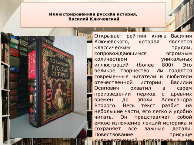  Иллюстрированная русская история,  Василий Ключевский   Открывает рейтинг книга Василия Ключевского, которая является классическим трудом, сопровождающимся огромным количеством уникальных иллюстраций (более 800). Это великое творчество. Им гордятся современные читатели и любители отечественной истории. Василий Осипович охватил в своем произведении период с древних времен до эпохи Александра Второго. Весь текст разбит на небольшие части, его легко и удобно читать. Он представляет собой емкое изложение лекций историка и сохраняет все важные детали. Повествование присуще художественной литературе и не лишено дат и фактов. Владельцы книги в восторге от красочных иллюстраций, среди которых есть репродукции известных картин. 