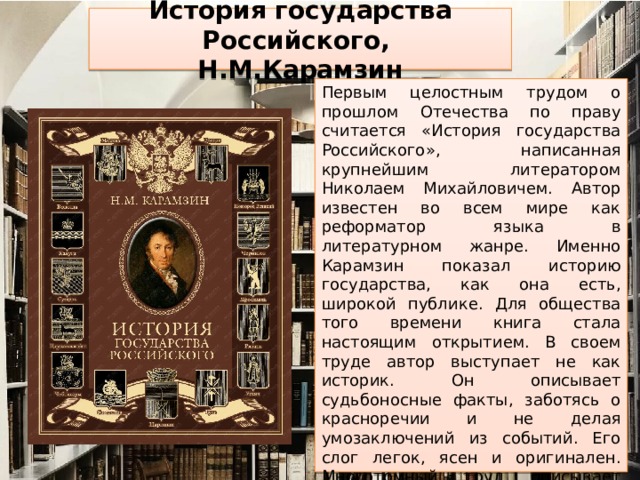 История государства Российского,  Н.М.Карамзин Первым целостным трудом о прошлом Отечества по праву считается «История государства Российского», написанная крупнейшим литератором Николаем Михайловичем. Автор известен во всем мире как реформатор языка в литературном жанре. Именно Карамзин показал историю государства, как она есть, широкой публике. Для общества того времени книга стала настоящим открытием. В своем труде автор выступает не как историк. Он описывает судьбоносные факты, заботясь о красноречии и не делая умозаключений из событий. Его слог легок, ясен и оригинален. Многотомный труд описывает происшествия, начиная с древних времен до периода смуты. Жаль, что писатель так и не сумел закончить свое произведение, в котором сегодня насчитывается 12 томов.    