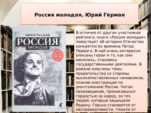  Россия молодая, Юрий Герман   В отличие от других участников рейтинга, книга «Россия молодая» повествует об истории Отечества конкретно во времена Петра Первого. В ней очень интересно описаны герои и то, как они менялись, становясь государственными деятелями. В романе озвучены темы предательства со стороны высокопоставленных чиновников, планов иностранцев по уничтожению России. Читая произведение, проникаешься гордостью за народ, за тех людей, которые защищали Родину. Горько становится от несправедливости, тяжело от страданий и горя людей. В 1981 году на экраны вышел фильм по мотивам этой книги. Роман советуют к прочтению многие любители отечественной истории.    