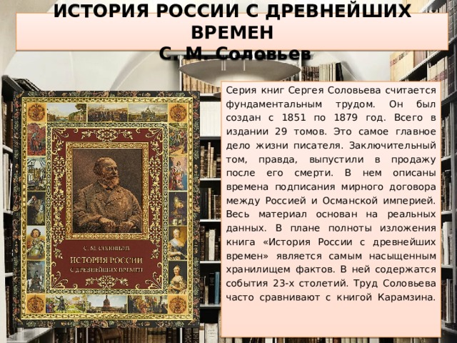 ИСТОРИЯ РОССИИ С ДРЕВНЕЙШИХ ВРЕМЕН  С. М. Соловьев Серия книг Сергея Соловьева считается фундаментальным трудом. Он был создан с 1851 по 1879 год. Всего в издании 29 томов. Это самое главное дело жизни писателя. Заключительный том, правда, выпустили в продажу после его смерти. В нем описаны времена подписания мирного договора между Россией и Османской империей. Весь материал основан на реальных данных. В плане полноты изложения книга «История России с древнейших времен» является самым насыщенным хранилищем фактов. В ней содержатся события 23-х столетий. Труд Соловьева часто сравнивают с книгой Карамзина.    