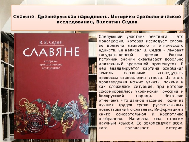  Славяне. Древнерусская народность. Историко-археологическое исследование, Валентин Седов   Следующий участник рейтинга – это монография, которая исследует славян во времена языкового и этнического единств. Ее написал В. Седов – лауреат государственной премии России. Источник знаний охватывает довольно длительный временной промежуток. В ней анализируется картина основания земель славянами, исследуются процессы становления этноса. Из этого произведения можно узнать, почему и как сложилась ситуация, при которой сформировались украинский, русский и белорусский народы. Читатели отмечают, что данное издание – один из лучших трудов среди русскоязычных повествований о славянах. Информация в книге основательная и кропотливо отобранная. Написана она строгим научным языком. Ее рекомендуют всем, кого привлекает история.    
