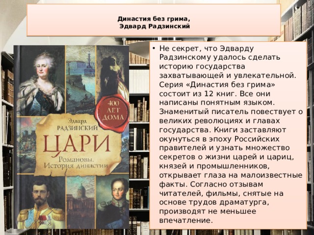  Династия без грима,  Эдвард Радзинский   Не секрет, что Эдварду Радзинскому удалось сделать историю государства захватывающей и увлекательной. Серия «Династия без грима» состоит из 12 книг. Все они написаны понятным языком. Знаменитый писатель повествует о великих революциях и главах государства. Книги заставляют окунуться в эпоху Российских правителей и узнать множество секретов о жизни царей и цариц, князей и промышленников, открывает глаза на малоизвестные факты. Согласно отзывам читателей, фильмы, снятые на основе трудов драматурга, производят не меньшее впечатление. 