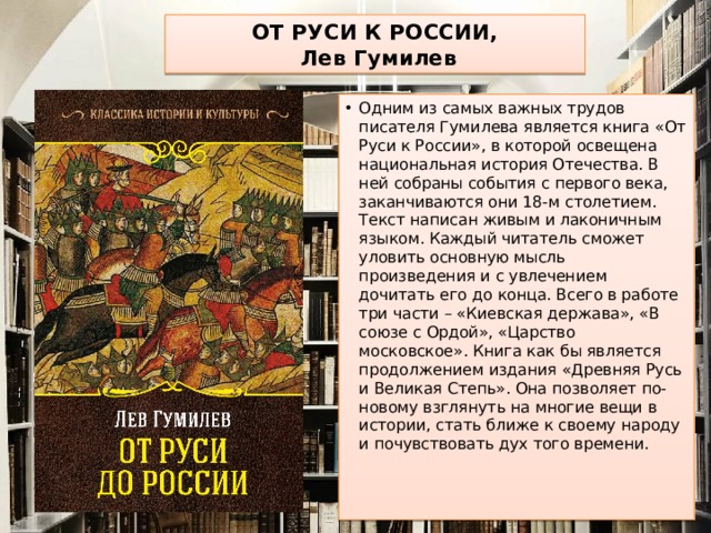 ОТ РУСИ К РОССИИ,  Лев Гумилев Одним из самых важных трудов писателя Гумилева является книга «От Руси к России», в которой освещена национальная история Отечества. В ней собраны события с первого века, заканчиваются они 18-м столетием. Текст написан живым и лаконичным языком. Каждый читатель сможет уловить основную мысль произведения и с увлечением дочитать его до конца. Всего в работе три части – «Киевская держава», «В союзе с Ордой», «Царство московское». Книга как бы является продолжением издания «Древняя Русь и Великая Степь». Она позволяет по-новому взглянуть на многие вещи в истории, стать ближе к своему народу и почувствовать дух того времени.    