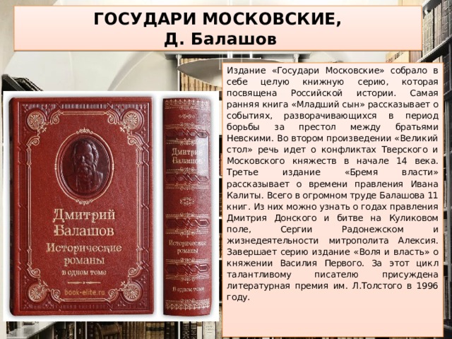 ГОСУДАРИ МОСКОВСКИЕ,  Д. Балашов Издание «Государи Московские» собрало в себе целую книжную серию, которая посвящена Российской истории. Самая ранняя книга «Младший сын» рассказывает о событиях, разворачивающихся в период борьбы за престол между братьями Невскими. Во втором произведении «Великий стол» речь идет о конфликтах Тверского и Московского княжеств в начале 14 века. Третье издание «Бремя власти» рассказывает о времени правления Ивана Калиты. Всего в огромном труде Балашова 11 книг. Из них можно узнать о годах правления Дмитрия Донского и битве на Куликовом поле, Сергии Радонежском и жизнедеятельности митрополита Алексия. Завершает серию издание «Воля и власть» о княжении Василия Первого. За этот цикл талантливому писателю присуждена литературная премия им. Л.Толстого в 1996 году.    