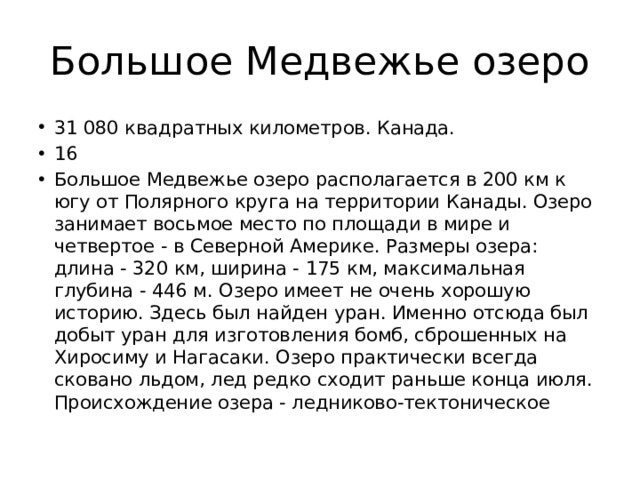 Большое Медвежье озеро 31 080 квадратных километров. Канада. 16 Большое Медвежье озеро располагается в 200 км к югу от Полярного круга на территории Канады. Озеро занимает восьмое место по площади в мире и четвертое - в Северной Америке. Размеры озера: длина - 320 км, ширина - 175 км, максимальная глубина - 446 м. Озеро имеет не очень хорошую историю. Здесь был найден уран. Именно отсюда был добыт уран для изготовления бомб, сброшенных на Хиросиму и Нагасаки. Озеро практически всегда сковано льдом, лед редко сходит раньше конца июля. Происхождение озера - ледниково-тектоническое 