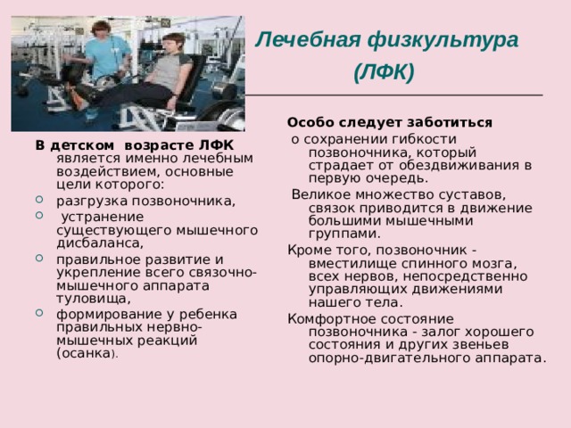 Лечебная физкультура (ЛФК )  Особо следует заботиться  о сохранении гибкости позвоночника, который страдает от обездвиживания в первую очередь.  Великое множество суставов, связок приводится в движение большими мышечными группами. Кроме того, позвоночник - вместилище спинного мозга, всех нервов, непосредственно управляющих движениями нашего тела. Комфортное состояние позвоночника - залог хорошего состояния и других звеньев опорно-двигательного аппарата. В детском возрасте ЛФК является именно лечебным воздействием, основные цели которого: разгрузка позвоночника,  устранение существующего мышечного дисбаланса, правильное развитие и укрепление всего связочно-мышечного аппарата туловища, формирование у ребенка правильных нервно-мышечных реакций (осанка ). 