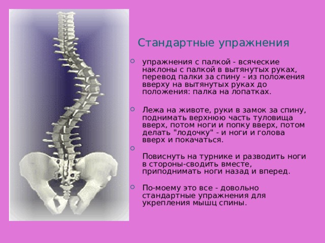 Стандартные упражнения упражнения с палкой - всяческие наклоны с палкой в вытянутых руках, перевод палки за спину - из положения вверху на вытянутых руках до положения: палка на лопатках.   Лежа на животе, руки в замок за спину, поднимать верхнюю часть туловища вверх, потом ноги и попку вверх, потом делать 