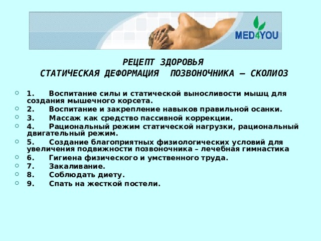   РЕЦЕПТ ЗДОРОВЬЯ   СТАТИЧЕСКАЯ ДЕФОРМАЦИЯ ПОЗВОНОЧНИКА – СКОЛИОЗ  1.      Воспитание силы и статической выносливости мышц для создания мышечного корсета. 2.      Воспитание и закрепление навыков правильной осанки. 3.      Массаж как средство пассивной коррекции. 4.      Рациональный режим статической нагрузки, рациональный двигательный режим. 5.      Создание благоприятных физиологических условий для увеличения подвижности позвоночника – лечебная гимнастика 6.      Гигиена физического и умственного труда. 7.      Закаливание. 8.      Соблюдать диету. 9.      Спать на жесткой постели. 