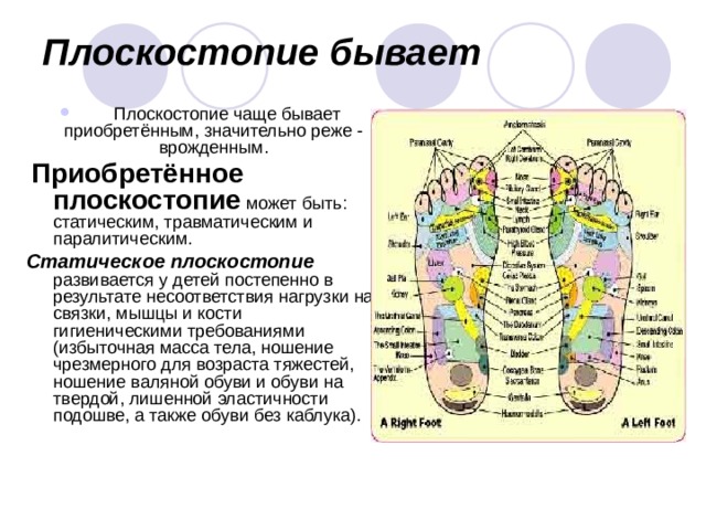 Плоскостопие бывает         Плоскостопие чаще бывает приобретённым, значительно реже - врожденным.  Приобретённое  плоскостопие может быть: статическим, травматическим и паралитическим. Статическое плоскостопие развивается у детей постепенно в результате несоответствия нагрузки на связки, мышцы и кости гигиеническими требованиями (избыточная масса тела, ношение чрезмерного для возраста тяжестей, ношение валяной обуви и обуви на твердой, лишенной эластичности подошве, а также обуви без каблука). 