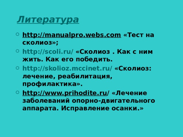 Литература http://manualpro.webs.com «Тест на сколиоз»; http://scoli.ru/ «Сколиоз . Как с ним жить. Как его победить. http://skolioz.mccinet.ru/ «Сколиоз: лечение, реабилитация, профилактика». http://www.prihodite.ru / «Лечение заболеваний опорно-двигательного аппарата. Исправление осанки.»  