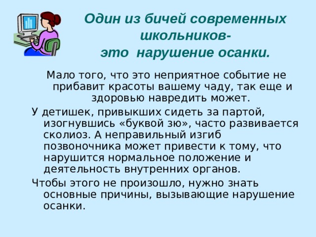 Один из бичей современных школьников-  это нарушение осанки. Мало того, что это неприятное событие не прибавит красоты вашему чаду, так еще и здоровью навредить может. У детишек, привыкших сидеть за партой, изогнувшись «буквой зю», часто развивается сколиоз. А неправильный изгиб позвоночника может привести к тому, что нарушится нормальное положение и деятельность внутренних органов. Чтобы этого не произошло, нужно знать основные причины, вызывающие нарушение осанки. 