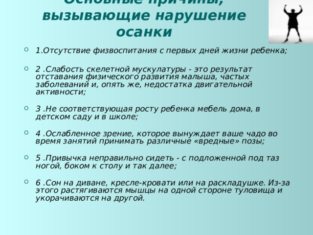 Основные причины, вызывающие нарушение осанки 1.Отсутствие физвоспитания с первых дней жизни ребенка;   2 .Слабость скелетной мускулатуры - это результат отставания физического развития малыша, частых заболеваний и, опять же, недостатка двигательной активности;   3 .Не соответствующая росту ребенка мебель дома, в детском саду и в школе;   4 .Ослабленное зрение, которое вынуждает ваше чадо во время  занятий принимать различные «вредные» позы;   5 .Привычка неправильно сидеть - с подложенной под таз ногой, боком к столу и так далее;   6 .Сон на диване, кресле-кровати или на раскладушке. Из-за этого растягиваются мышцы на одной стороне туловища и укорачиваются на другой.  