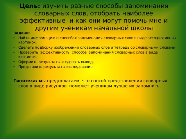 Цель: изучить разные способы запоминания словарных слов, отобрать наиболее эффективные и как они могут помочь мне и другим ученикам начальной школы    Задачи: Найти информацию о способах запоминания словарных слов в виде ассоциативных картинок. Сделать подборку изображений словарных слов и тетрадь со словарными словами. Проверить эффективность способа запоминания словарных слов в виде картинок. Оформить результаты и сделать вывод. Представить результаты исследования.  Гипотеза: м ы предполагаем, что способ представления словарных слов в виде рисунков поможет ученикам лучше их запомнить. 