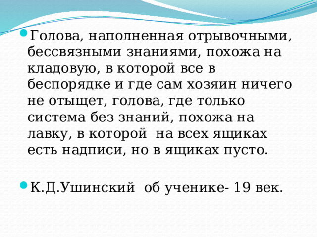 Голова, наполненная отрывочными, бессвязными знаниями, похожа на кладовую, в которой все в беспорядке и где сам хозяин ничего не отыщет, голова, где только система без знаний, похожа на лавку, в которой на всех ящиках есть надписи, но в ящиках пусто. К.Д.Ушинский об ученике- 19 век. 