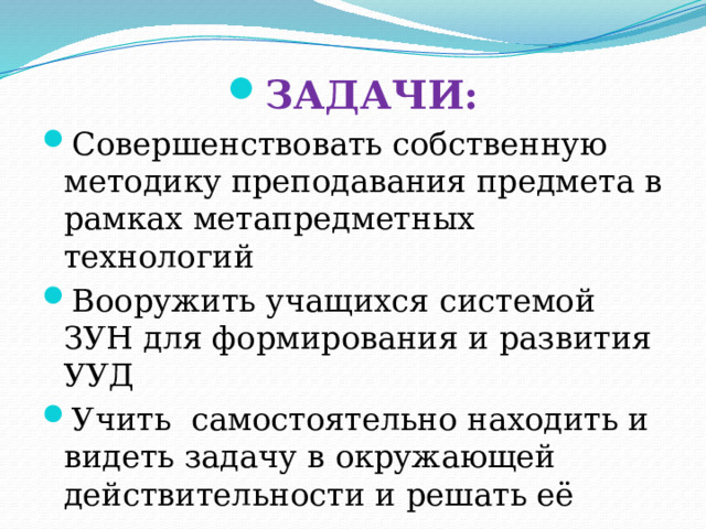 ЗАДАЧИ: Совершенствовать собственную методику преподавания предмета в рамках метапредметных технологий Вооружить учащихся системой ЗУН для формирования и развития УУД Учить самостоятельно находить и видеть задачу в окружающей действительности и решать её 