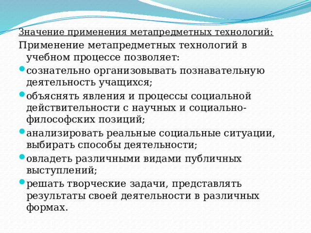 Значение применения метапредметных технологий: Применение метапредметных технологий в учебном процессе позволяет: сознательно организовывать познавательную деятельность учащихся; объяснять явления и процессы социальной действительности с научных и социально-философских позиций; анализировать реальные социальные ситуации, выбирать способы деятельности; овладеть различными видами публичных выступлений; решать творческие задачи, представлять результаты своей деятельности в различных формах. 