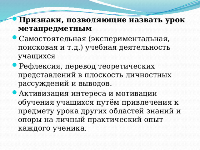 Признаки, позволяющие назвать урок метапредметным Самостоятельная (экспериментальная, поисковая и т.д.) учебная деятельность учащихся Рефлексия, перевод теоретических представлений в плоскость личностных рассуждений и выводов. Активизация интереса и мотивации обучения учащихся путём привлечения к предмету урока других областей знаний и опоры на личный практический опыт каждого ученика. 