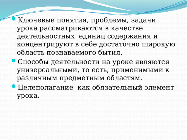 Ключевые понятия, проблемы, задачи урока рассматриваются в качестве деятельностных  единиц содержания и концентрируют в себе достаточно широкую область познаваемого бытия.  Способы деятельности на уроке являются универсальными, то есть, применимыми к различным предметным областям. Целеполагание как обязательный элемент урока. 