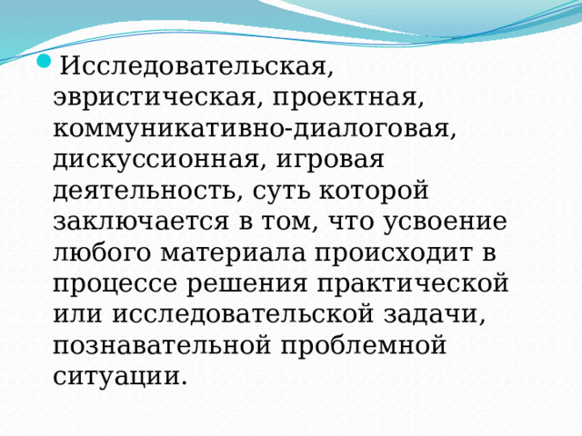 Исследовательская, эвристическая, проектная, коммуникативно-диалоговая, дискуссионная, игровая деятельность, суть которой заключается в том, что усвоение любого материала происходит в процессе решения практической или исследовательской задачи, познавательной проблемной ситуации. 