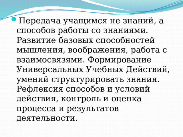 Передача учащимся не знаний, а способов работы со знаниями. Развитие базовых способностей мышления, воображения, работа с взаимосвязями. Формирование Универсальных Учебных Действий, умений структурировать знания. Рефлексия способов и условий действия, контроль и оценка процесса и результатов деятельности. 