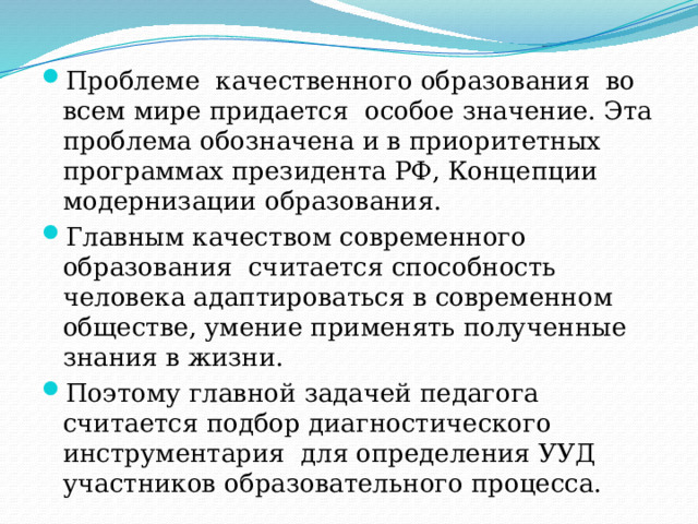Проблеме качественного образования во всем мире придается особое значение. Эта проблема обозначена и в приоритетных программах президента РФ, Концепции модернизации образования. Главным качеством современного образования считается способность человека адаптироваться в современном обществе, умение применять полученные знания в жизни. Поэтому главной задачей педагога считается подбор диагностического инструментария для определения УУД участников образовательного процесса. 