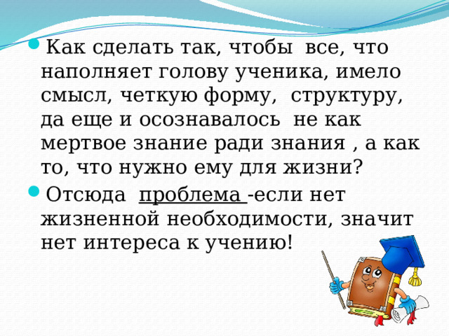 Как сделать так, чтобы все, что наполняет голову ученика, имело смысл, четкую форму, структуру, да еще и осознавалось не как мертвое знание ради знания , а как то, что нужно ему для жизни? Отсюда проблема -если нет жизненной необходимости, значит нет интереса к учению! 