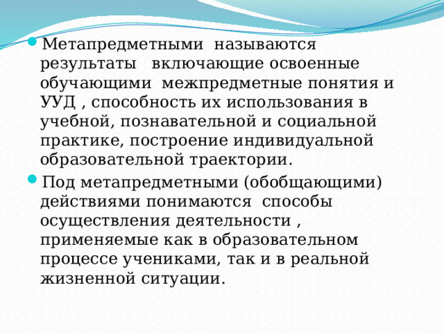 Метапредметными называются результаты включающие освоенные обучающими межпредметные понятия и УУД , способность их использования в учебной, познавательной и социальной практике, построение индивидуальной образовательной траектории. Под метапредметными (обобщающими) действиями понимаются способы осуществления деятельности , применяемые как в образовательном процессе учениками, так и в реальной жизненной ситуации. 