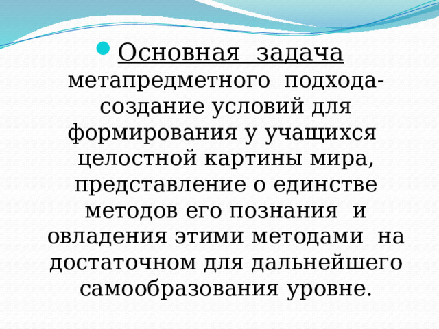 Основная задача метапредметного подхода-создание условий для формирования у учащихся целостной картины мира, представление о единстве методов его познания и овладения этими методами на достаточном для дальнейшего самообразования уровне. 