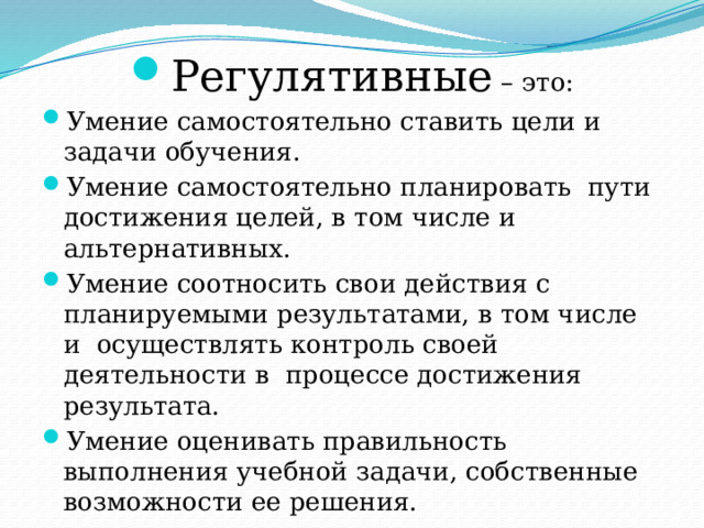 Регулятивные – это: Умение самостоятельно ставить цели и задачи обучения. Умение самостоятельно планировать пути достижения целей, в том числе и альтернативных. Умение соотносить свои действия с планируемыми результатами, в том числе и осуществлять контроль своей деятельности в процессе достижения результата. Умение оценивать правильность выполнения учебной задачи, собственные возможности ее решения. 