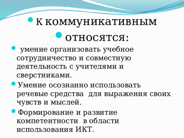 К  коммуникативным относятся:  умение организовать учебное сотрудничество и совместную деятельность с учителями и сверстниками. Умение осознанно использовать речевые средства для выражения своих чувств и мыслей. Формирование и развитие компетентности в области использования ИКТ. 