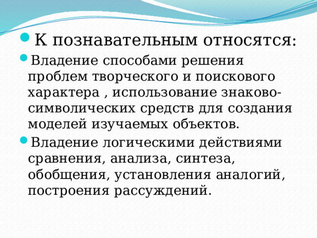 К познавательным относятся: Владение способами решения проблем творческого и поискового характера , использование знаково-символических средств для создания моделей изучаемых объектов. Владение логическими действиями сравнения, анализа, синтеза, обобщения, установления аналогий, построения рассуждений. 