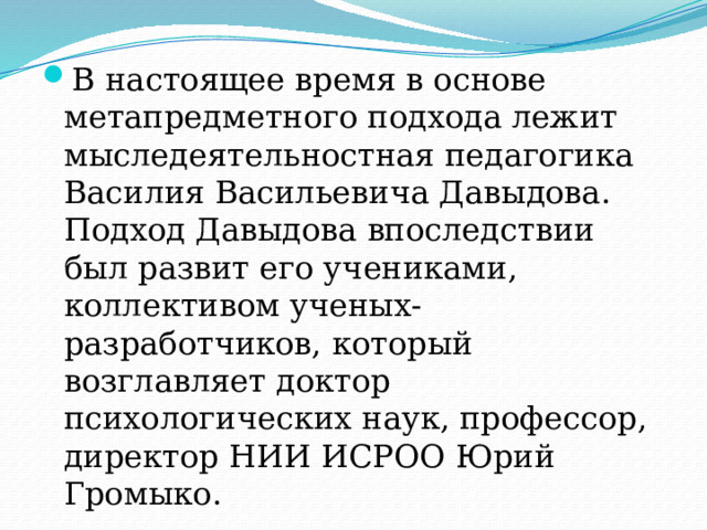 В настоящее время в основе метапредметного подхода лежит мыследеятельностная педагогика Василия Васильевича Давыдова. Подход Давыдова впоследствии был развит его учениками, коллективом ученых-разработчиков, который возглавляет доктор психологических наук, профессор, директор НИИ ИСРОО Юрий Громыко. 