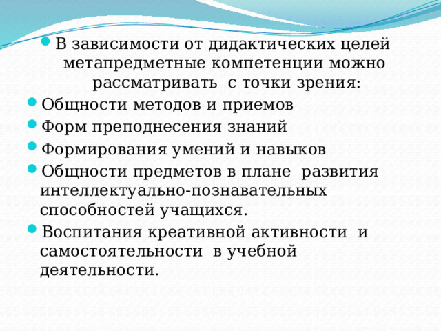 В зависимости от дидактических целей метапредметные компетенции можно рассматривать с точки зрения: Общности методов и приемов Форм преподнесения знаний Формирования умений и навыков Общности предметов в плане развития интеллектуально-познавательных способностей учащихся. Воспитания креативной активности и самостоятельности в учебной деятельности. 