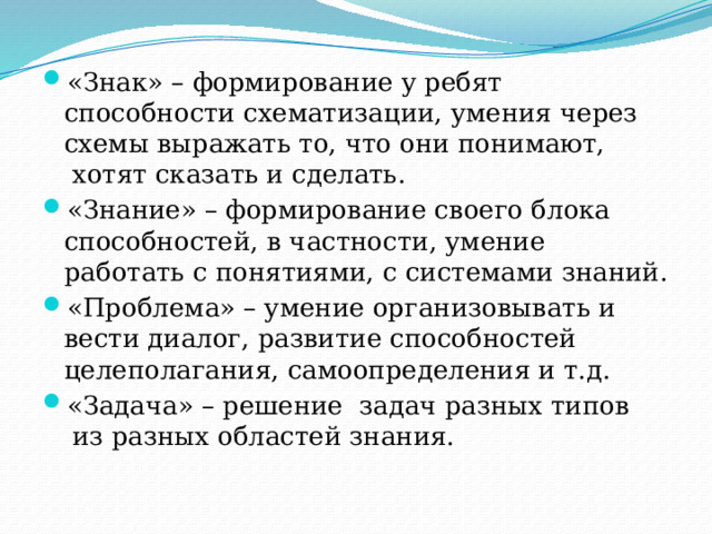 «Знак» – формирование у ребят способности схематизации, умения через схемы выражать то, что они понимают,  хотят сказать и сделать. «Знание» – формирование своего блока способностей, в частности, умение работать с понятиями, с системами знаний. «Проблема» – умение организовывать и вести диалог, развитие способностей целеполагания, самоопределения и т.д. «Задача» – решение  задач разных типов  из разных областей знания.  