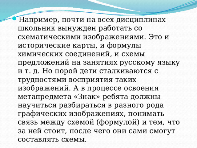Например, почти на всех дисциплинах школьник вынужден работать со схематическими изображениями. Это и исторические карты, и формулы химических соединений, и схемы предложений на занятиях русскому языку и т. д. Но порой дети сталкиваются с трудностями восприятия таких изображений. А в процессе освоения метапредмета «Знак» ребята должны научиться разбираться в разного рода графических изображениях, понимать связь между схемой (формулой) и тем, что за ней стоит, после чего они сами смогут составлять схемы. 