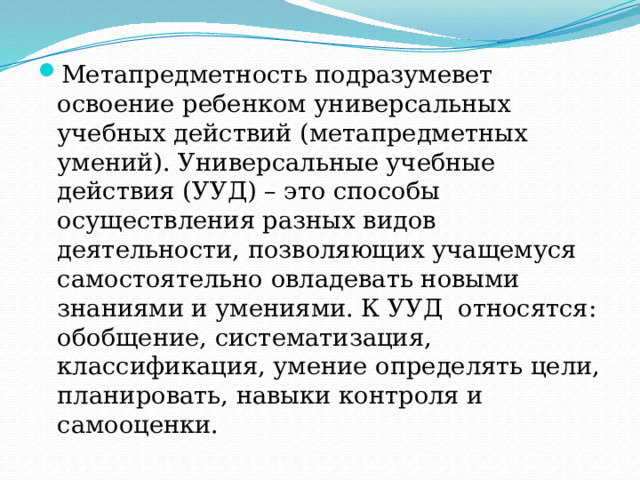 Метапредметность подразумевет освоение ребенком универсальных учебных действий (метапредметных умений). Универсальные учебные действия (УУД) – это способы осуществления разных видов деятельности, позволяющих учащемуся самостоятельно овладевать новыми знаниями и умениями. К УУД  относятся: обобщение, систематизация, классификация, умение определять цели, планировать, навыки контроля и самооценки. 