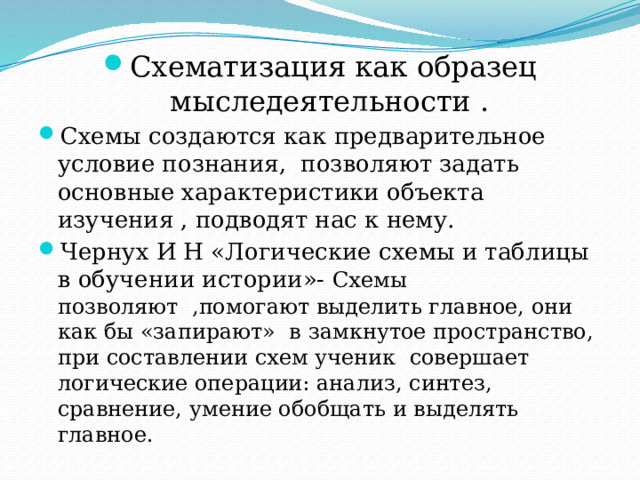 Схематизация как образец мыследеятельности . Схемы создаются как предварительное условие познания, позволяют задать основные характеристики объекта изучения , подводят нас к нему. Чернух И Н «Логические схемы и таблицы в обучении истории»- Схемы позволяют ,помогают выделить главное, они как бы «запирают» в замкнутое пространство, при составлении схем ученик совершает логические операции: анализ, синтез, сравнение, умение обобщать и выделять главное. 