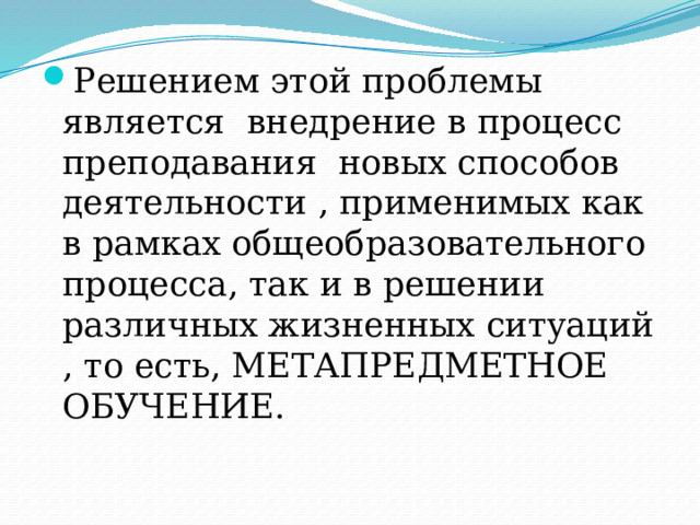 Решением этой проблемы является внедрение в процесс преподавания новых способов деятельности , применимых как в рамках общеобразовательного процесса, так и в решении различных жизненных ситуаций , то есть, МЕТАПРЕДМЕТНОЕ ОБУЧЕНИЕ. 